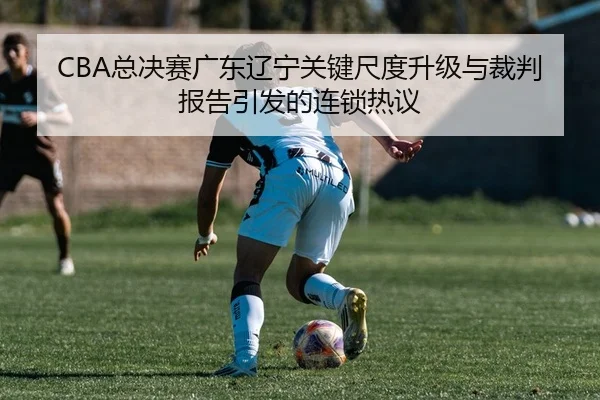 CBA总决赛广东辽宁关键尺度升级与裁判报告引发的连锁热议